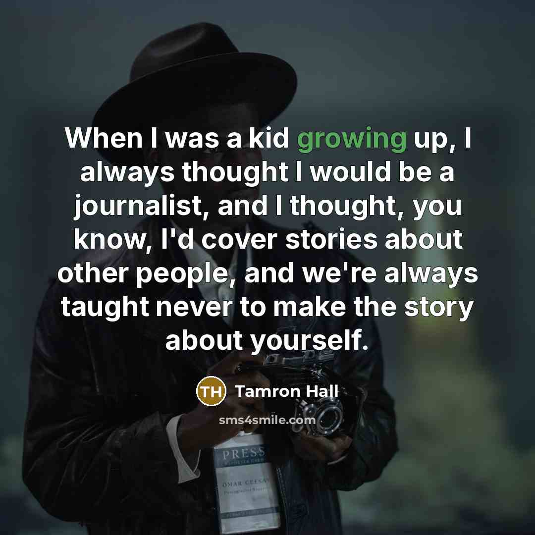“When I was a kid growing up, I always thought I would be a journalist, and I thought, you know, I'd cover stories about other people, and we're always taught never to make the story about yourself.” quote by Tamron Hall