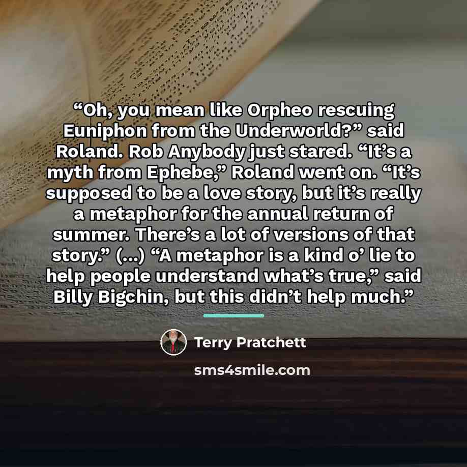 “Oh, you mean like Orpheo rescuing Euniphon from the Underworld?” said Roland. Rob Anybody just stared. “It’s a myth from Ephebe,” Roland went on. “It’s supposed to be a love story, but it’s really a metaphor for the annual return of summer. There’s a lot of versions of that story.” (...) “A…” quote by Terry Pratchett