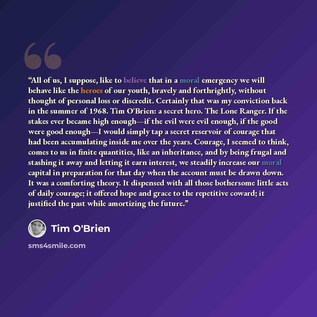 “All of us, I suppose, like to believe that in a moral emergency we will behave like the heroes of our youth, bravely and forthrightly, without thought of personal loss or discredit. Certainly that was my conviction back in the summer of 1968. Tim O'Brien: a secret hero. The Lone Ranger. If the…” quote by Tim O'Brien