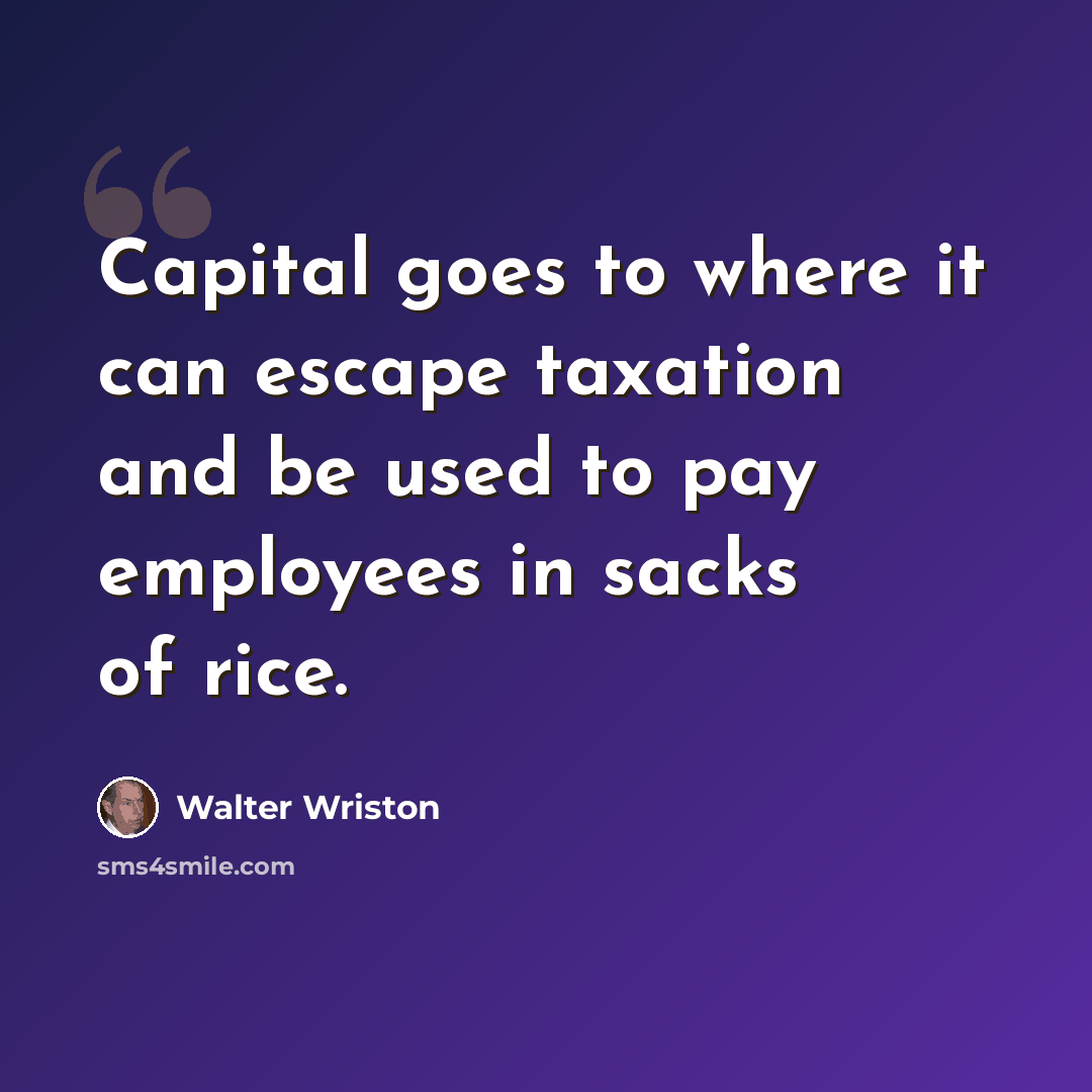 “Capital goes to where it can escape taxation and be used to pay employees in sacks of rice.” quote by Walter Wriston