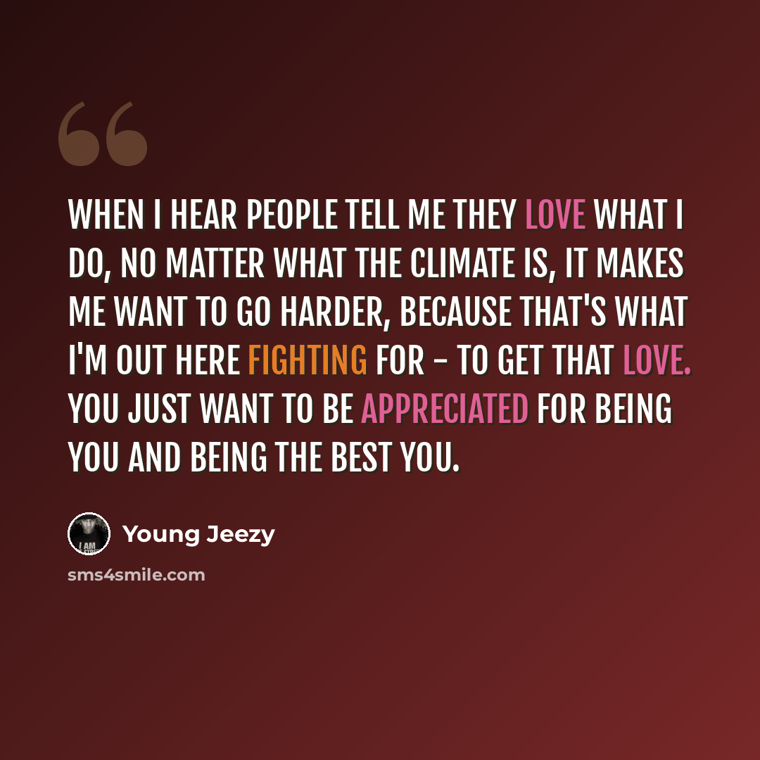 “When I hear people tell me they love what I do, no matter what the climate is, it makes me want to go harder, because that's what I'm out here fighting for - to get that love. You just want to be appreciated for being you and being the best you.” quote by Young Jeezy