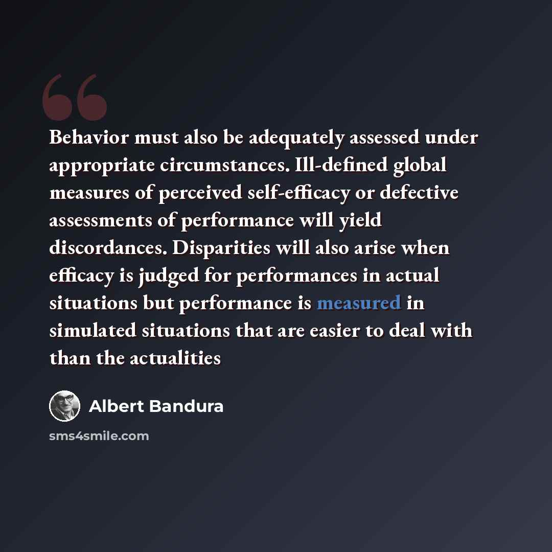 “Behavior must also be adequately assessed under appropriate circumstances. Ill-defined global measures of perceived self-efficacy or defective assessments of performance will yield discordances. Disparities will also arise when efficacy is judged for performances in actual situations but…” quote by Albert Bandura
