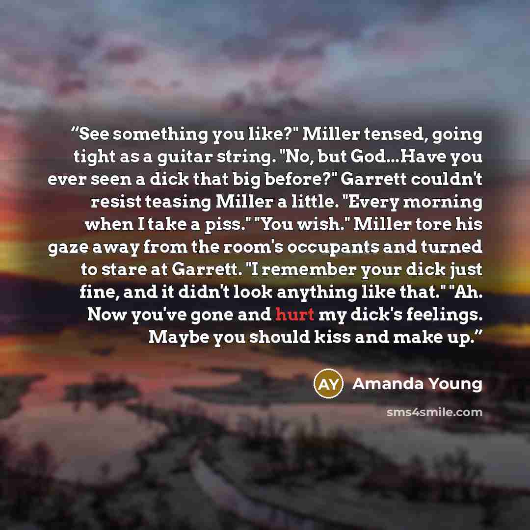“See something you like?" Miller tensed, going tight as a guitar string. "No, but God...Have you ever seen a dick that big before?" Garrett couldn't resist teasing Miller a little. "Every morning when I take a piss." "You wish." Miller tore his gaze away from the room's occupants and turned to…” quote by Amanda Young