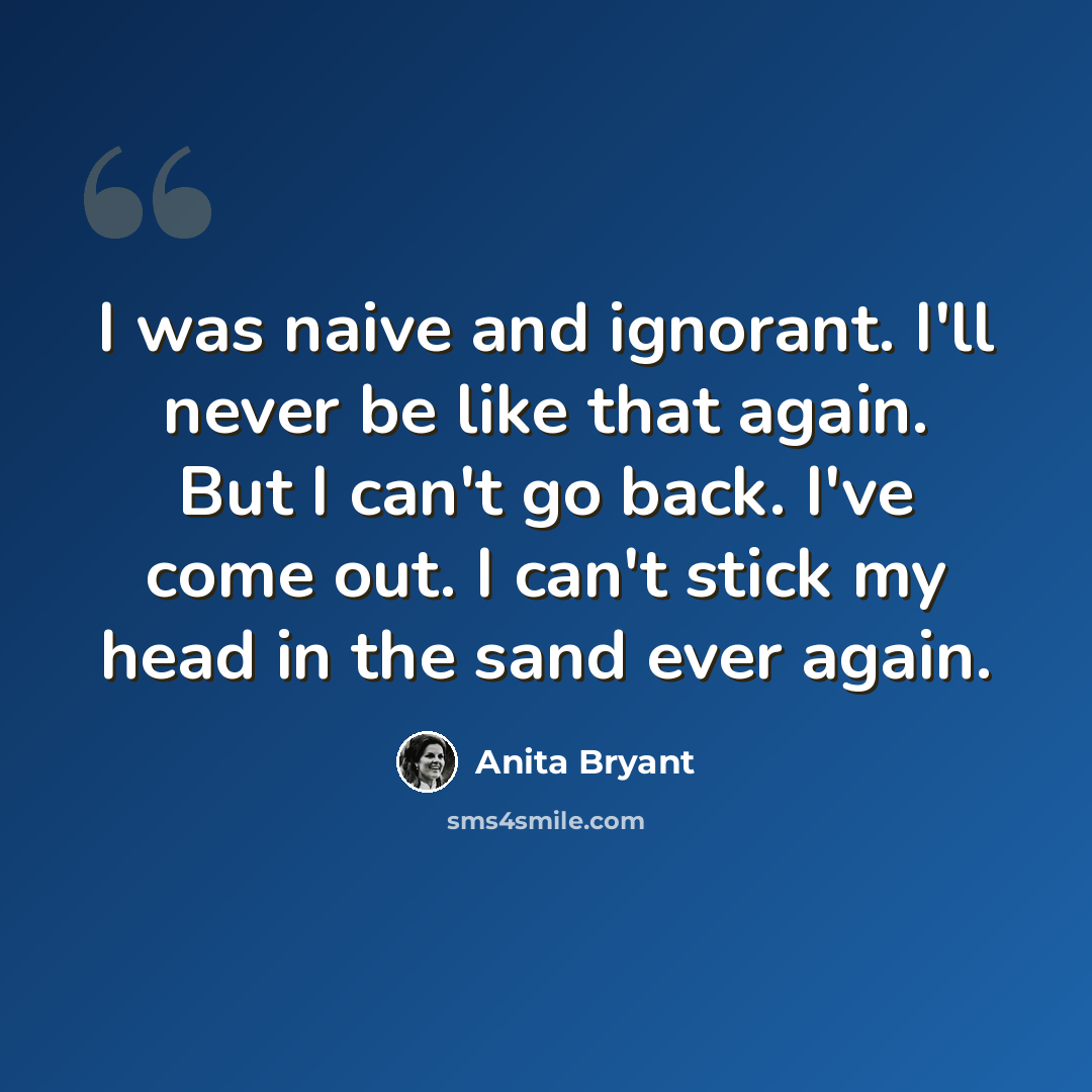 “I was naive and ignorant. I'll never be like that again. But I can't go back. I've come out. I can't stick my head in the sand ever again.” quote by Anita Bryant