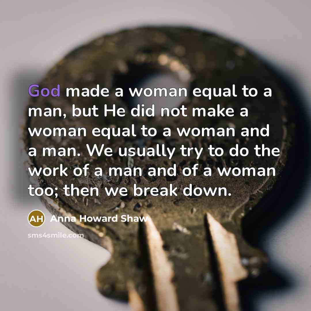 “God made a woman equal to a man, but He did not make a woman equal to a woman and a man. We usually try to do the work of a man and of a woman too; then we break down.” quote by Anna Howard Shaw