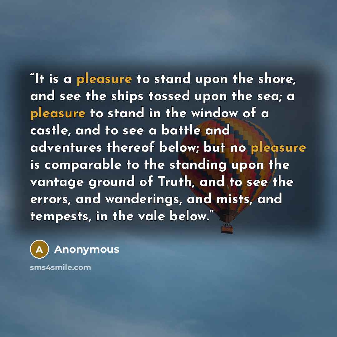 “It is a pleasure to stand upon the shore, and see the ships tossed upon the sea; a pleasure to stand in the window of a castle, and to see a battle and adventures thereof below; but no pleasure is comparable to the standing upon the vantage ground of Truth, and to see the errors, and wanderings…” quote by Anonymous