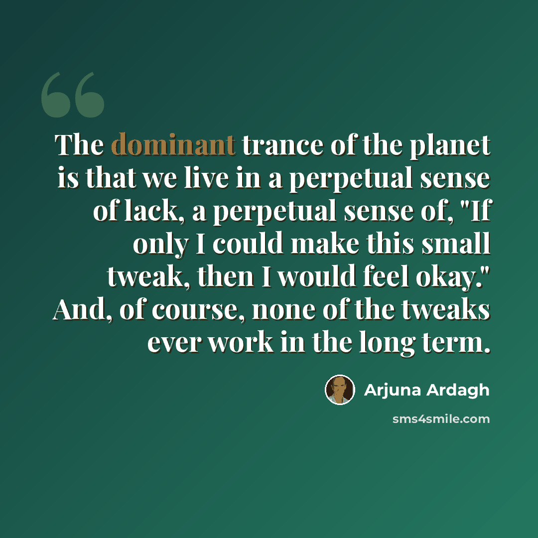 “The dominant trance of the planet is that we live in a perpetual sense of lack, a perpetual sense of, "If only I could make this small tweak, then I would feel okay." And, of course, none of the tweaks ever work in the long term.” quote by Arjuna Ardagh