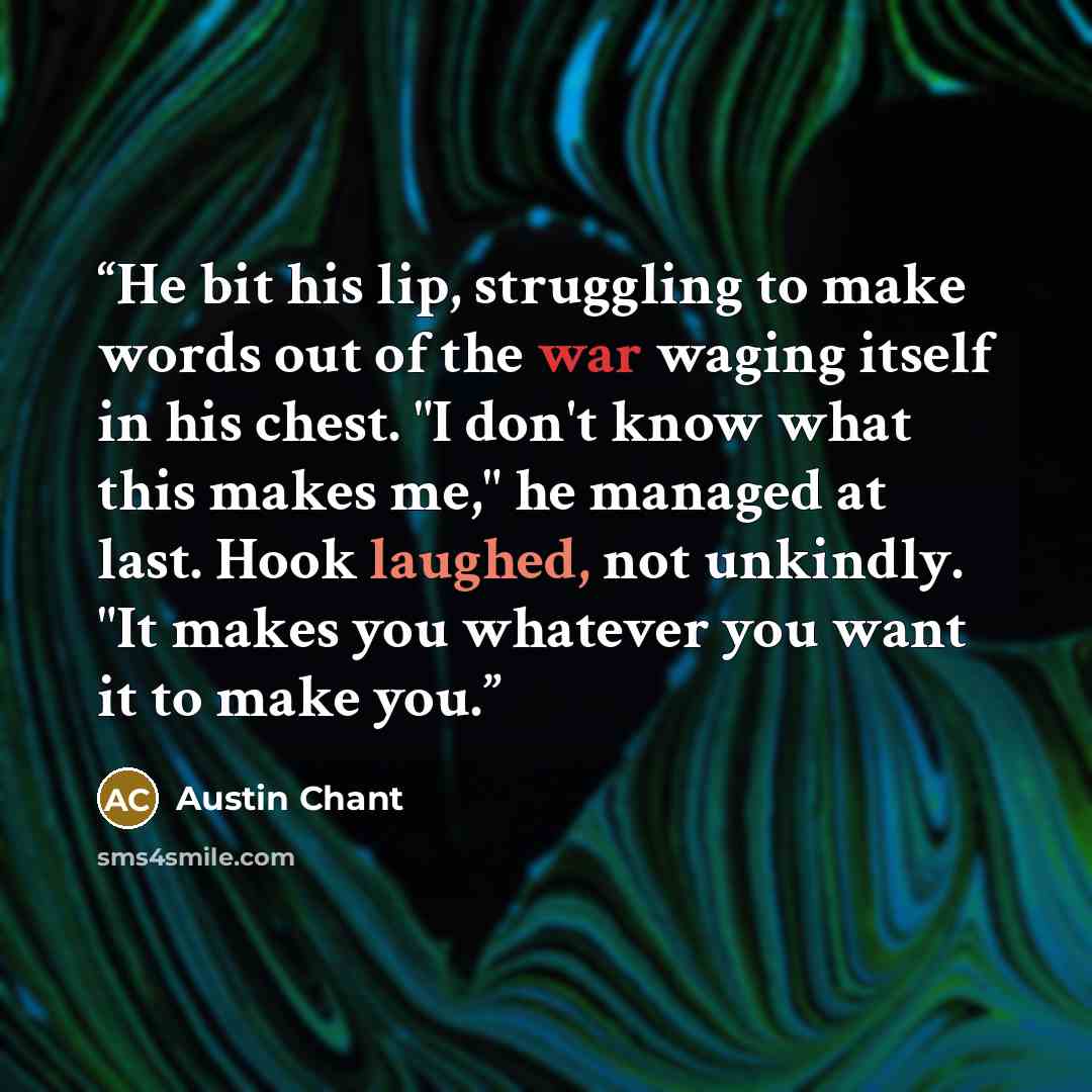 “He bit his lip, struggling to make words out of the war waging itself in his chest. "I don't know what this makes me," he managed at last. Hook laughed, not unkindly. "It makes you whatever you want it to make you.” quote by Austin Chant