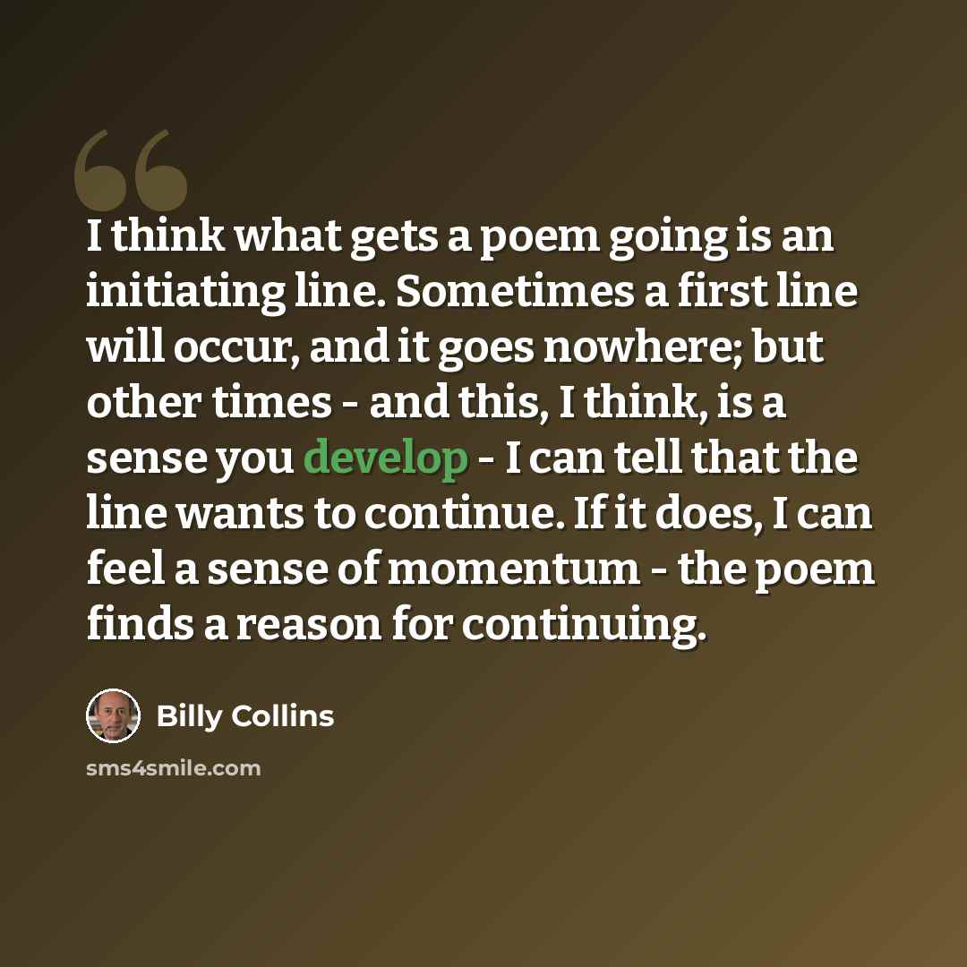 “I think what gets a poem going is an initiating line. Sometimes a first line will occur, and it goes nowhere; but other times - and this, I think, is a sense you develop - I can tell that the line wants to continue. If it does, I can feel a sense of momentum - the poem finds a reason for continuing.” quote by Billy Collins