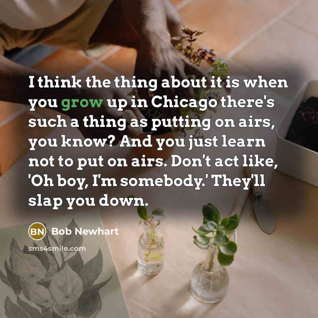 “I think the thing about it is when you grow up in Chicago there's such a thing as putting on airs, you know? And you just learn not to put on airs. Don't act like, 'Oh boy, I'm somebody.' They'll slap you down.” quote by Bob Newhart