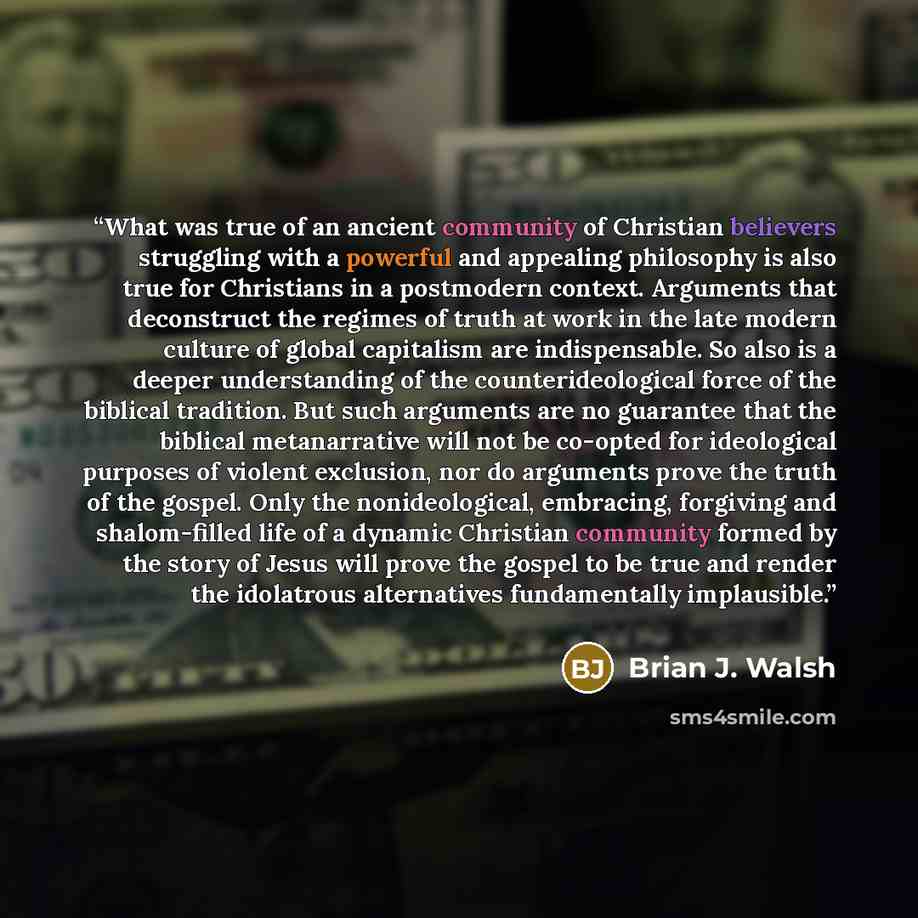 “What was true of an ancient community of Christian believers struggling with a powerful and appealing philosophy is also true for Christians in a postmodern context. Arguments that deconstruct the regimes of truth at work in the late modern culture of global capitalism are indispensable. So also…” quote by Brian J. Walsh
