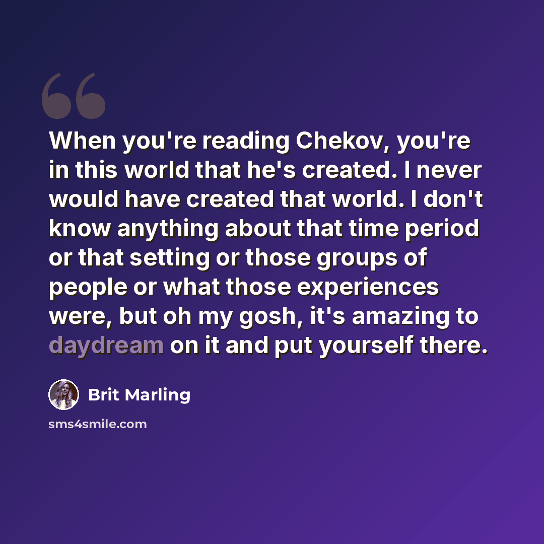 “When you're reading Chekov, you're in this world that he's created. I never would have created that world. I don't know anything about that time period or that setting or those groups of people or what those experiences were, but oh my gosh, it's amazing to daydream on it and put yourself there.” quote by Brit Marling