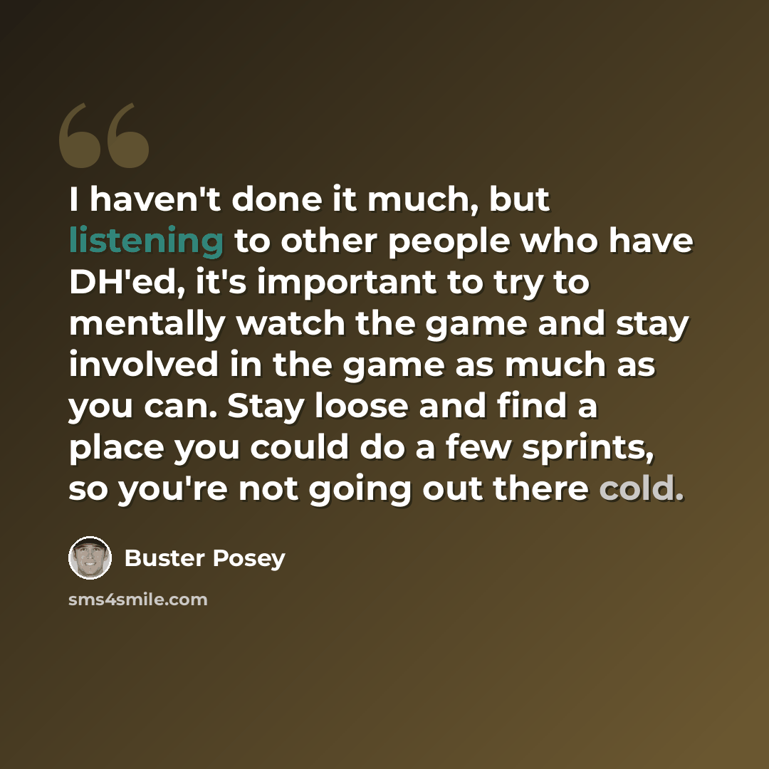 “I haven't done it much, but listening to other people who have DH'ed, it's important to try to mentally watch the game and stay involved in the game as much as you can. Stay loose and find a place you could do a few sprints, so you're not going out there cold.” quote by Buster Posey