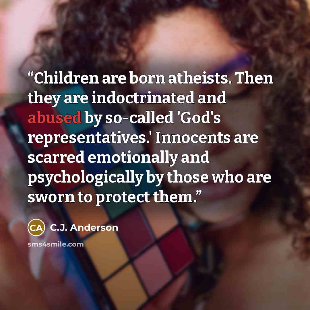 “Children are born atheists. Then they are indoctrinated and abused by so-called 'God's representatives.' Innocents are scarred emotionally and psychologically by those who are sworn to protect them.” quote by C.J. Anderson