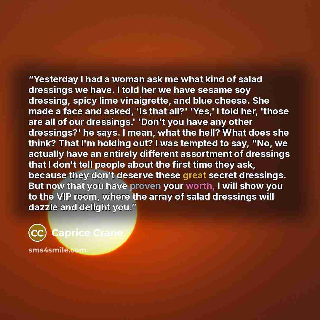 “Yesterday I had a woman ask me what kind of salad dressings we have. I told her we have sesame soy dressing, spicy lime vinaigrette, and blue cheese. She made a face and asked, 'Is that all?' 'Yes,' I told her, 'those are all of our dressings.' 'Don't you have any other dressings?' he says. I…” quote by Caprice Crane