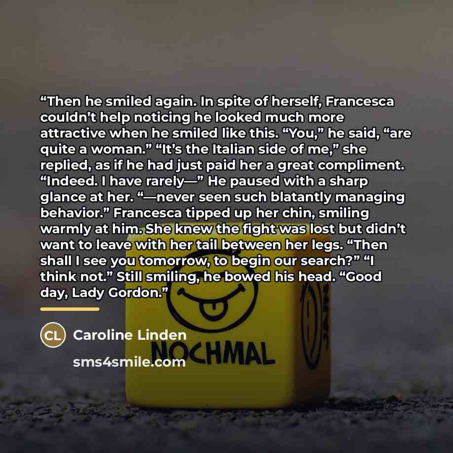 “Then he smiled again. In spite of herself, Francesca couldn’t help noticing he looked much more attractive when he smiled like this. “You,” he said, “are quite a woman.” “It’s the Italian side of me,” she replied, as if he had just paid her a great compliment. “Indeed. I have rarely—” He paused…” quote by Caroline Linden