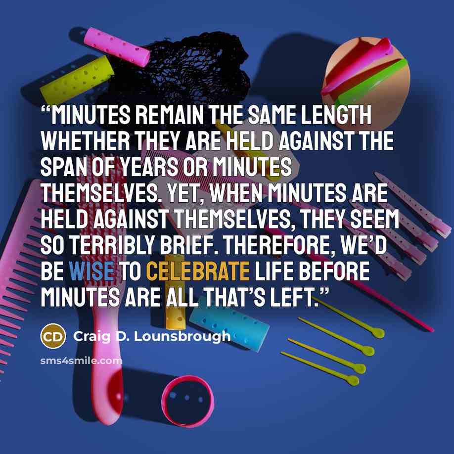 “Minutes remain the same length whether they are held against the span of years or minutes themselves. Yet, when minutes are held against themselves, they seem so terribly brief. Therefore, we’d be wise to celebrate life before minutes are all that’s left.” quote by Craig D. Lounsbrough
