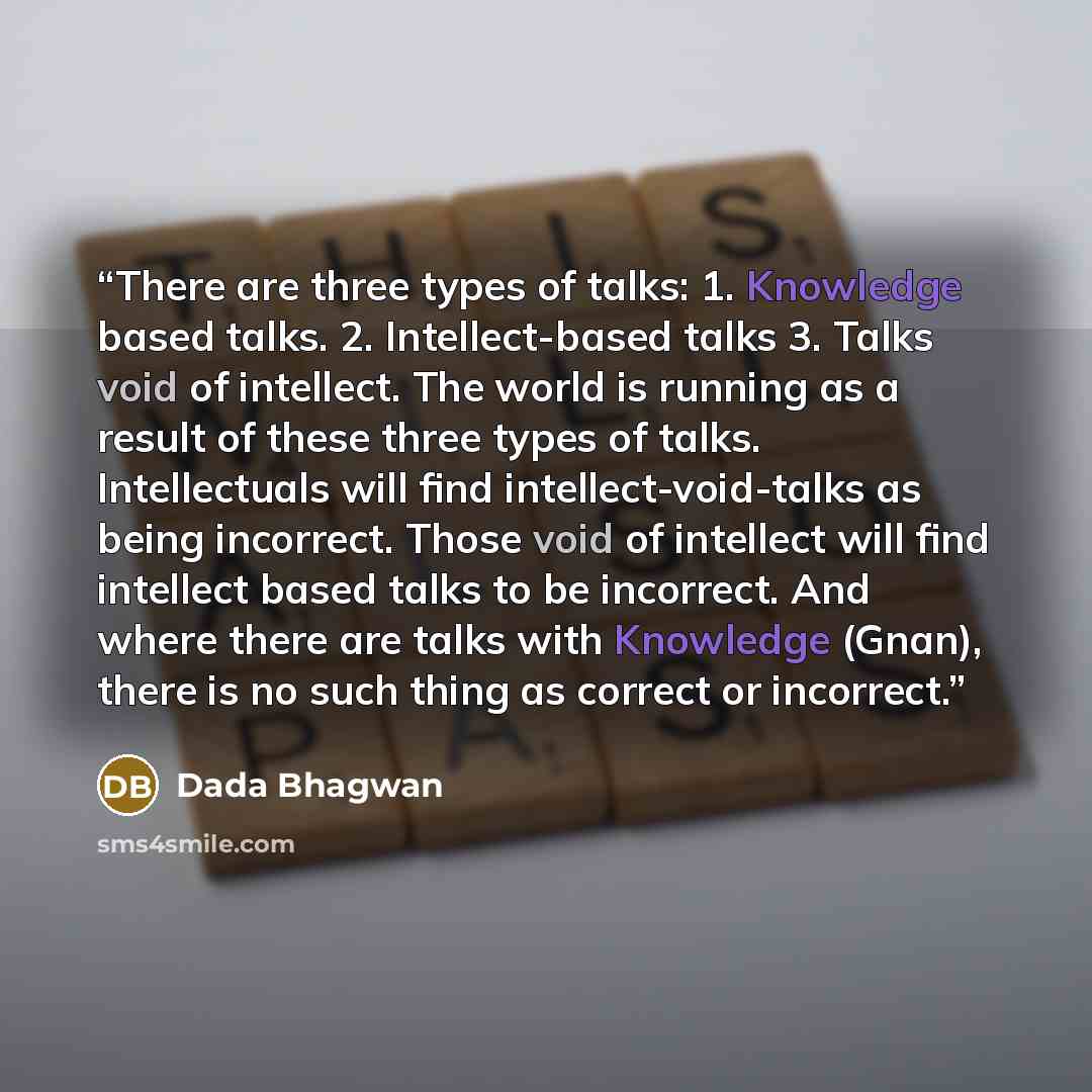 “There are three types of talks: 1. Knowledge based talks. 2. Intellect-based talks 3. Talks void of intellect. The world is running as a result of these three types of talks. Intellectuals will find intellect-void-talks as being incorrect. Those void of intellect will find intellect based talks to…” quote by Dada Bhagwan
