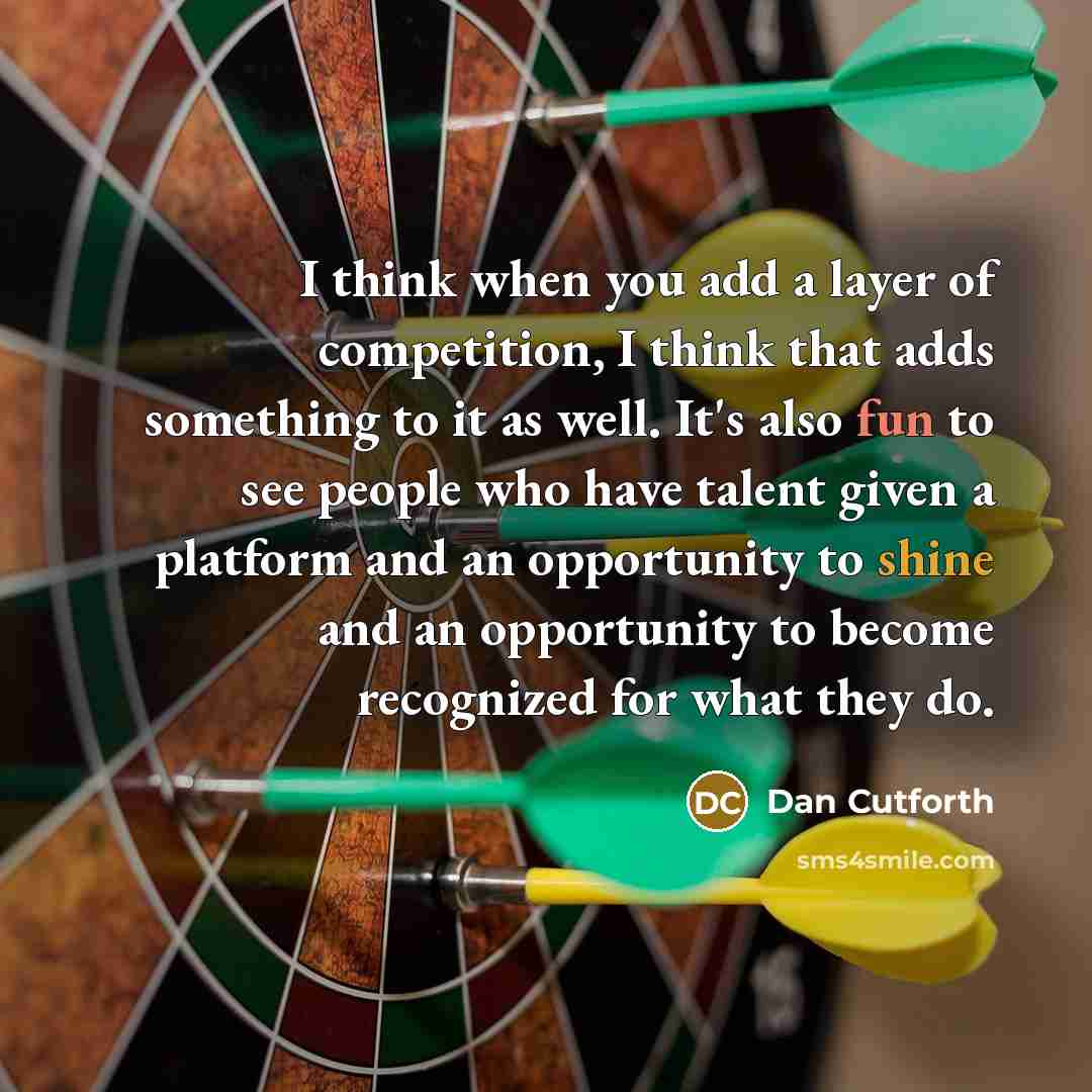 “I think when you add a layer of competition, I think that adds something to it as well. It's also fun to see people who have talent given a platform and an opportunity to shine and an opportunity to become recognized for what they do.” quote by Dan Cutforth