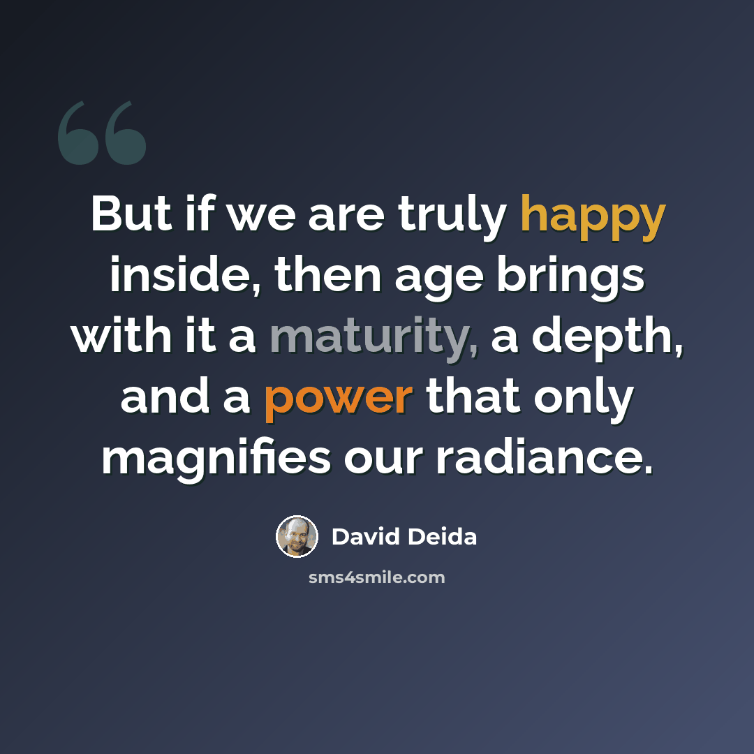 “But if we are truly happy inside, then age brings with it a maturity, a depth, and a power that only magnifies our radiance.” quote by David Deida