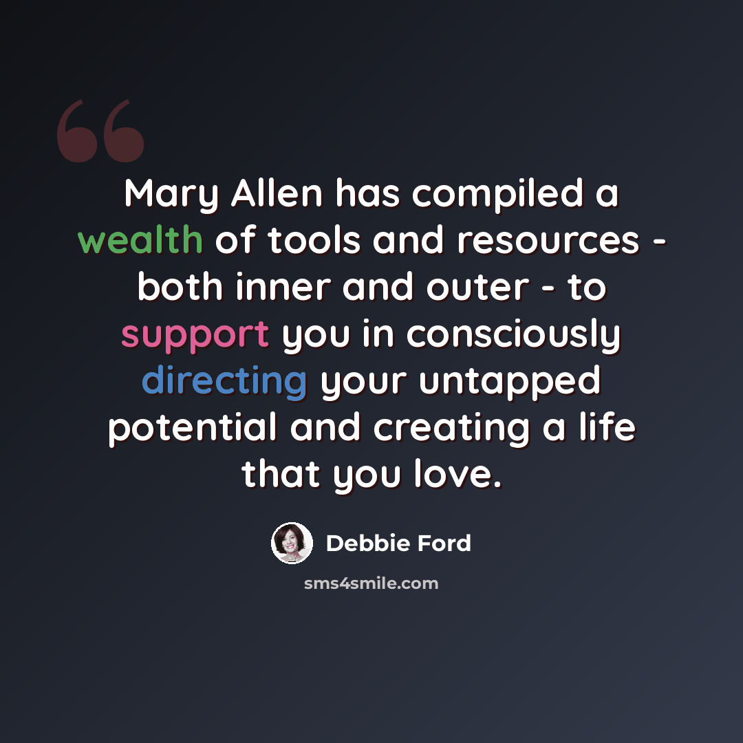 “Mary Allen has compiled a wealth of tools and resources - both inner and outer - to support you in consciously directing your untapped potential and creating a life that you love.” quote by Debbie Ford