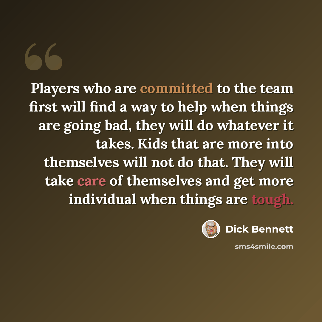 “Players who are committed to the team first will find a way to help when things are going bad, they will do whatever it takes. Kids that are more into themselves will not do that. They will take care of themselves and get more individual when things are tough.” quote by Dick Bennett