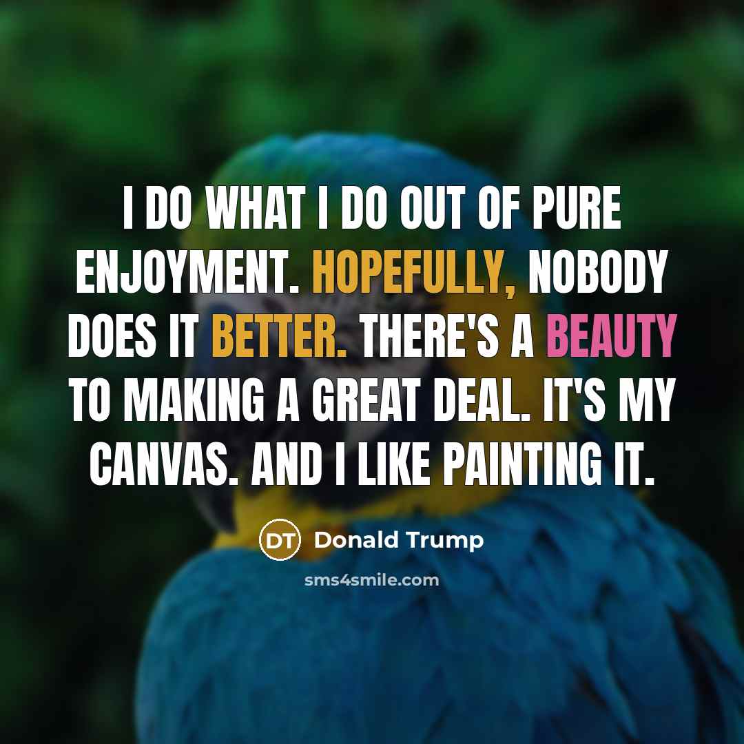 “I do what I do out of pure enjoyment. Hopefully, nobody does it better. There's a beauty to making a great deal. It's my canvas. And I like painting it.” quote by Donald Trump