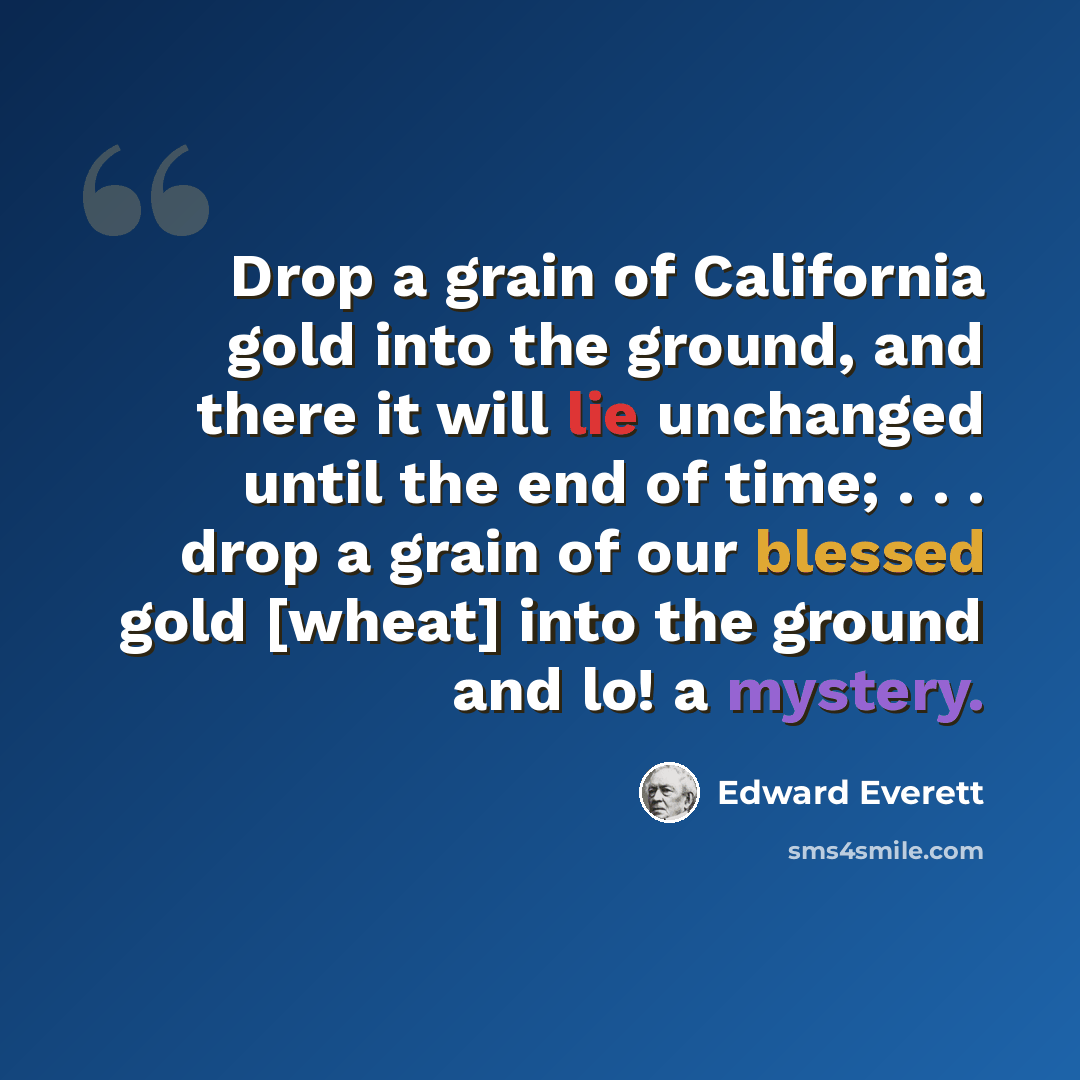 “Drop a grain of California gold into the ground, and there it will lie unchanged until the end of time; . . . drop a grain of our blessed gold [wheat] into the ground and lo! a mystery.” quote by Edward Everett