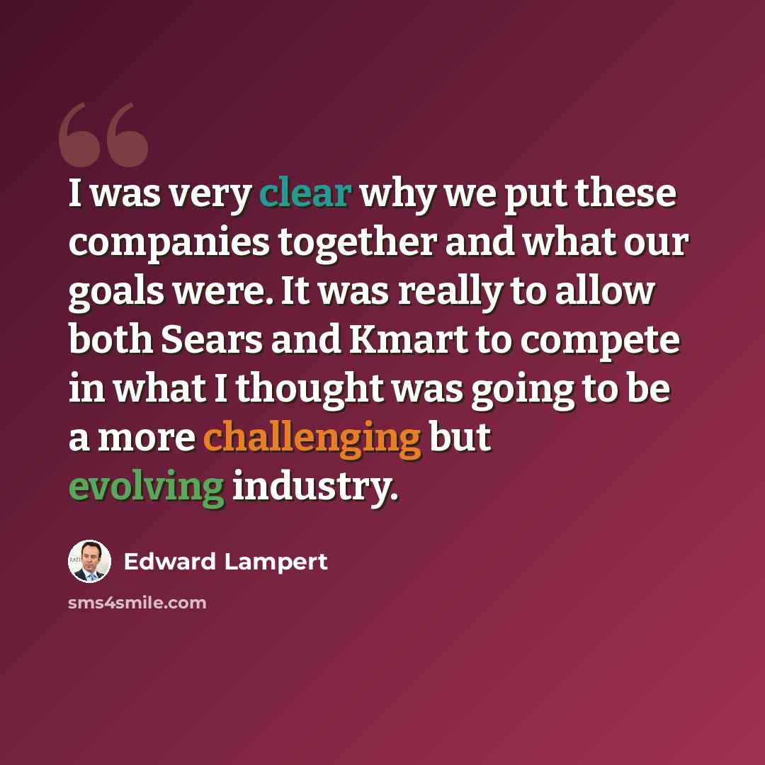 “I was very clear why we put these companies together and what our goals were. It was really to allow both Sears and Kmart to compete in what I thought was going to be a more challenging but evolving industry.” quote by Edward Lampert