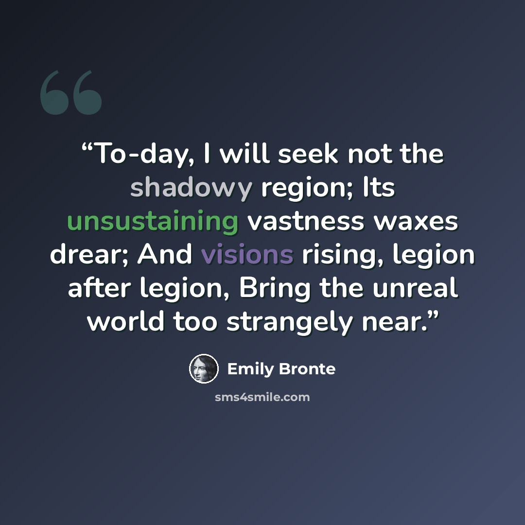 “To-day, I will seek not the shadowy region; Its unsustaining vastness waxes drear; And visions rising, legion after legion, Bring the unreal world too strangely near.” quote by Emily Brontë