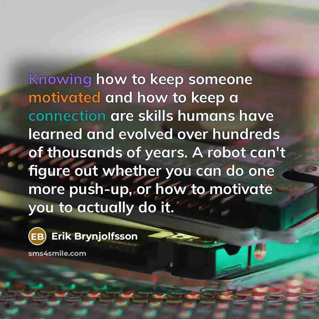 “Knowing how to keep someone motivated and how to keep a connection are skills humans have learned and evolved over hundreds of thousands of years. A robot can't figure out whether you can do one more push-up, or how to motivate you to actually do it.” quote by Erik Brynjolfsson