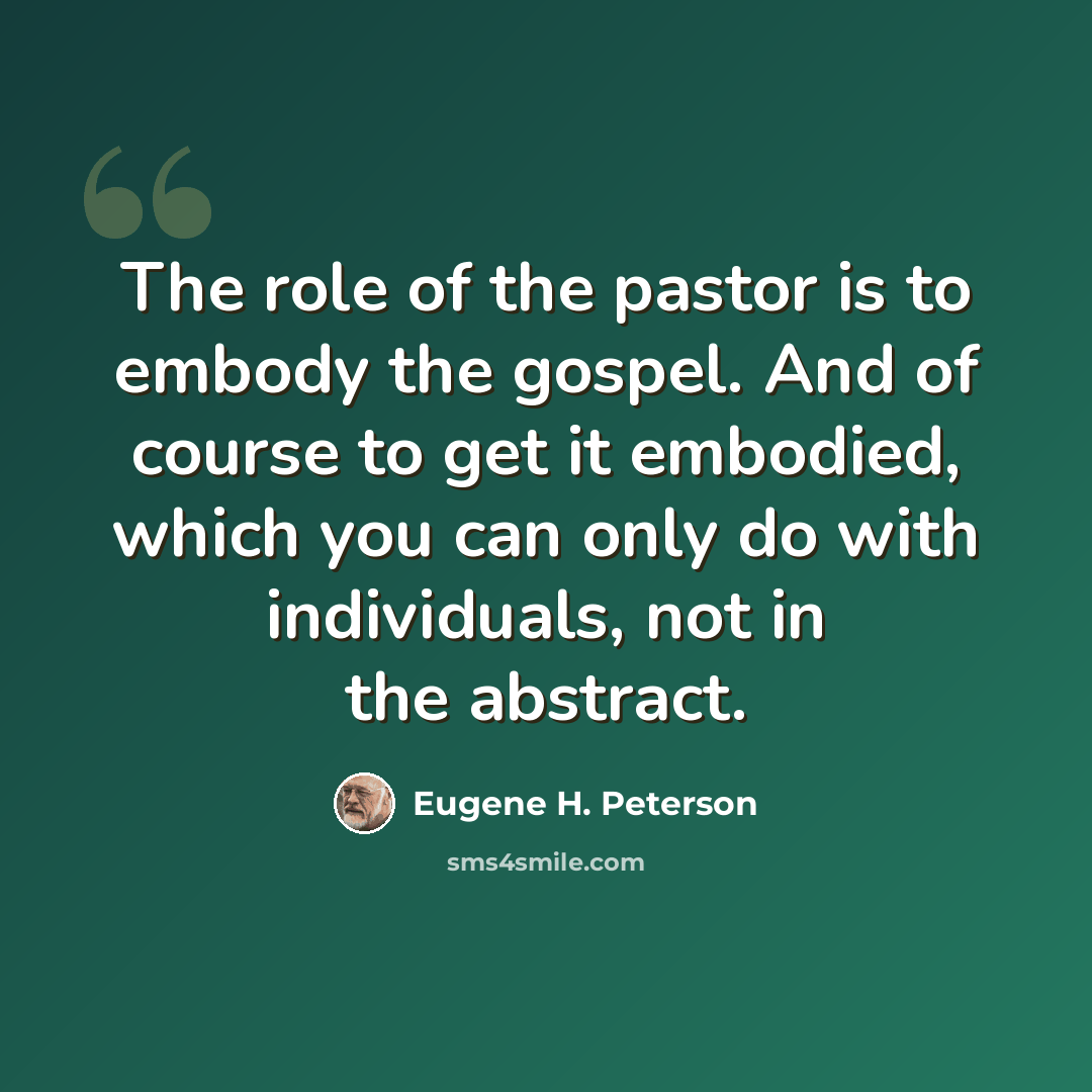 “The role of the pastor is to embody the gospel. And of course to get it embodied, which you can only do with individuals, not in the abstract.” quote by Eugene H. Peterson