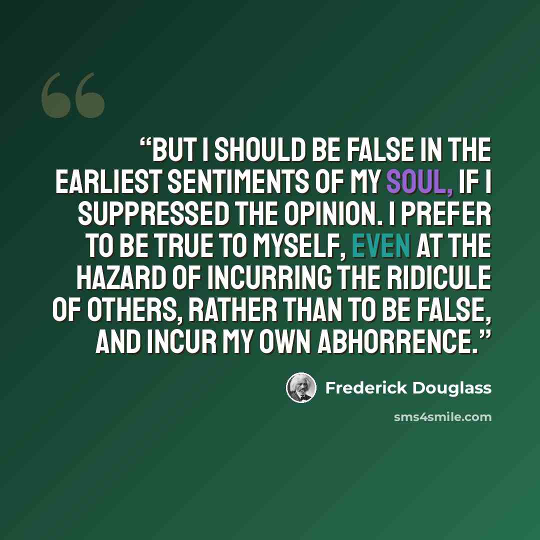 “But I should be false in the earliest sentiments of my soul, if I suppressed the opinion. I prefer to be true to myself, even at the hazard of incurring the ridicule of others, rather than to be false, and incur my own abhorrence.” quote by Frederick Douglass