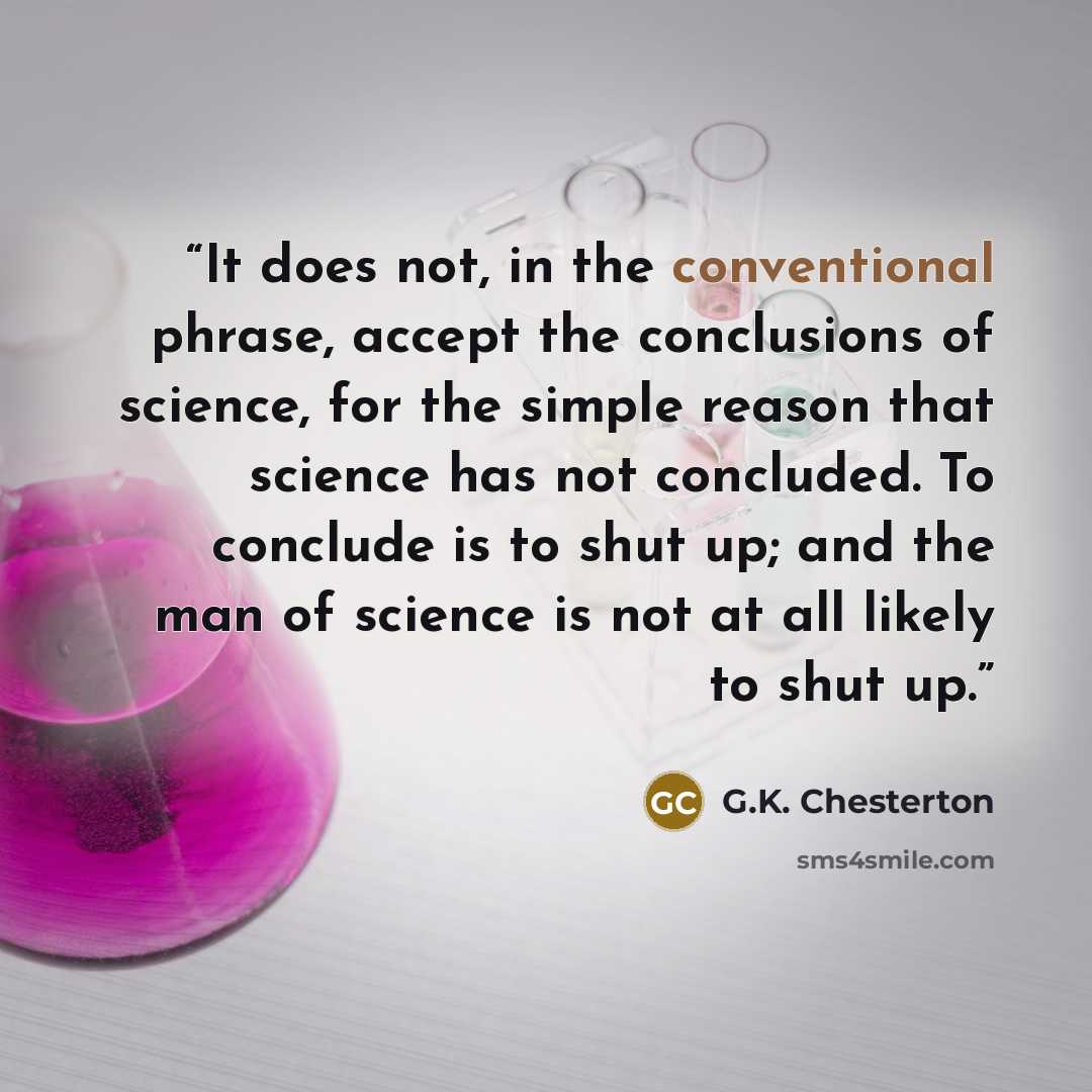 “It does not, in the conventional phrase, accept the conclusions of science, for the simple reason that science has not concluded. To conclude is to shut up; and the man of science is not at all likely to shut up.” quote by G.K. Chesterton