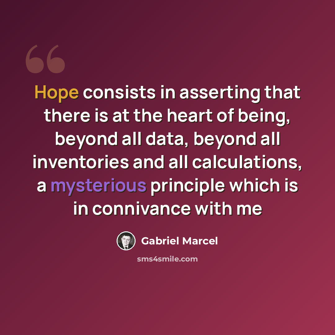 “Hope consists in asserting that there is at the heart of being, beyond all data, beyond all inventories and all calculations, a mysterious principle which is in connivance with me” quote by Gabriel Marcel