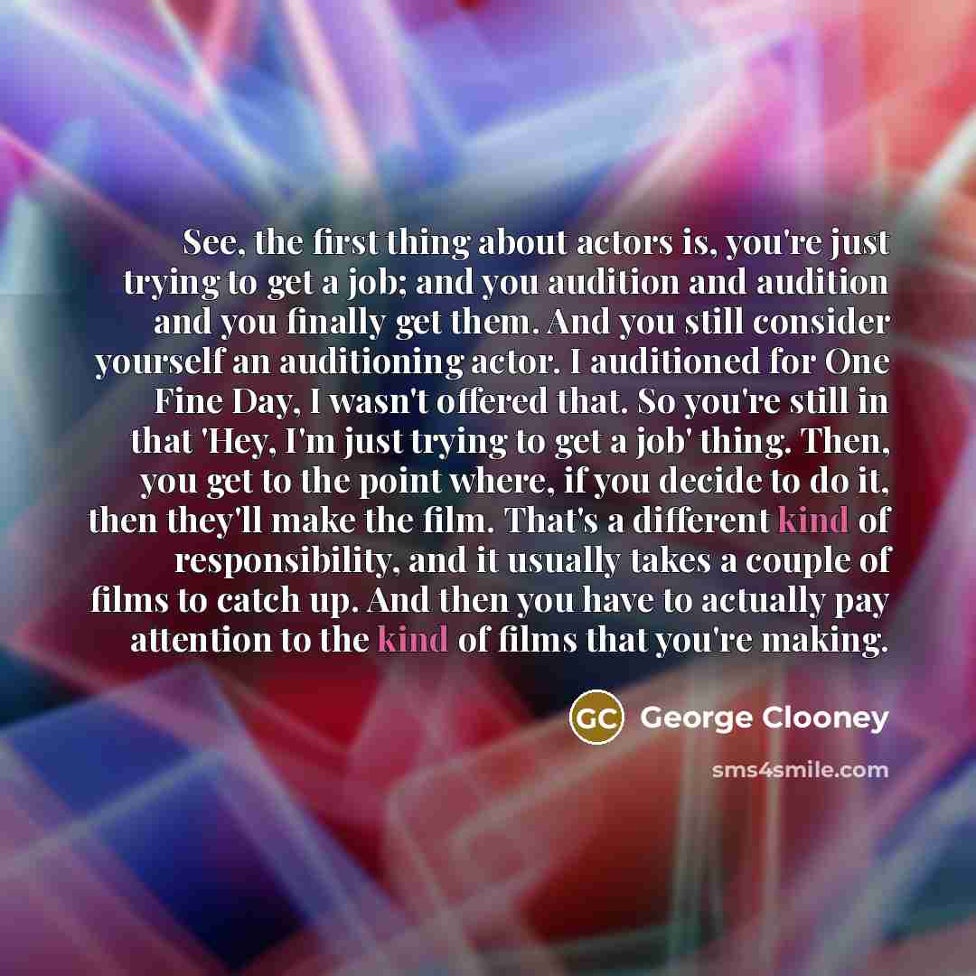 “See, the first thing about actors is, you're just trying to get a job; and you audition and audition and you finally get them. And you still consider yourself an auditioning actor. I auditioned for One Fine Day, I wasn't offered that. So you're still in that 'Hey, I'm just trying to get a job'…” quote by George Clooney