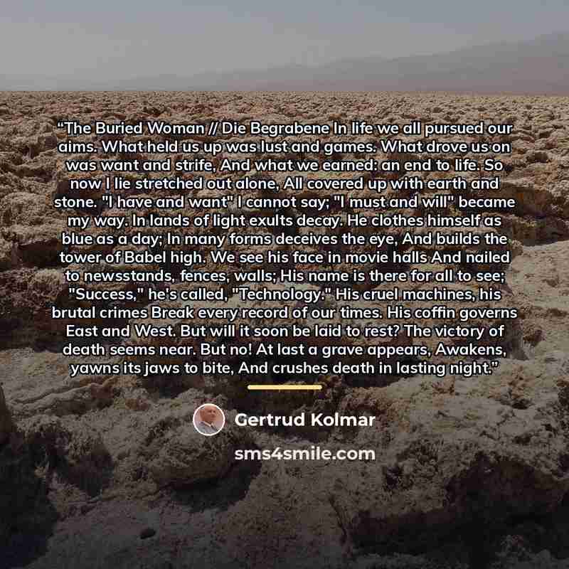 “The Buried Woman // Die Begrabene In life we all pursued our aims. What held us up was lust and games. What drove us on was want and strife, And what we earned: an end to life. So now I lie stretched out alone, All covered up with earth and stone. "I have and want" I cannot say; "I must and will"…” quote by Gertrud Kolmar