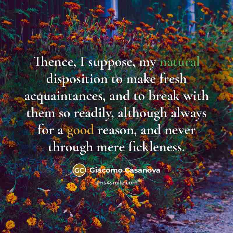 “Thence, I suppose, my natural disposition to make fresh acquaintances, and to break with them so readily, although always for a good reason, and never through mere fickleness.” quote by Giacomo Casanova