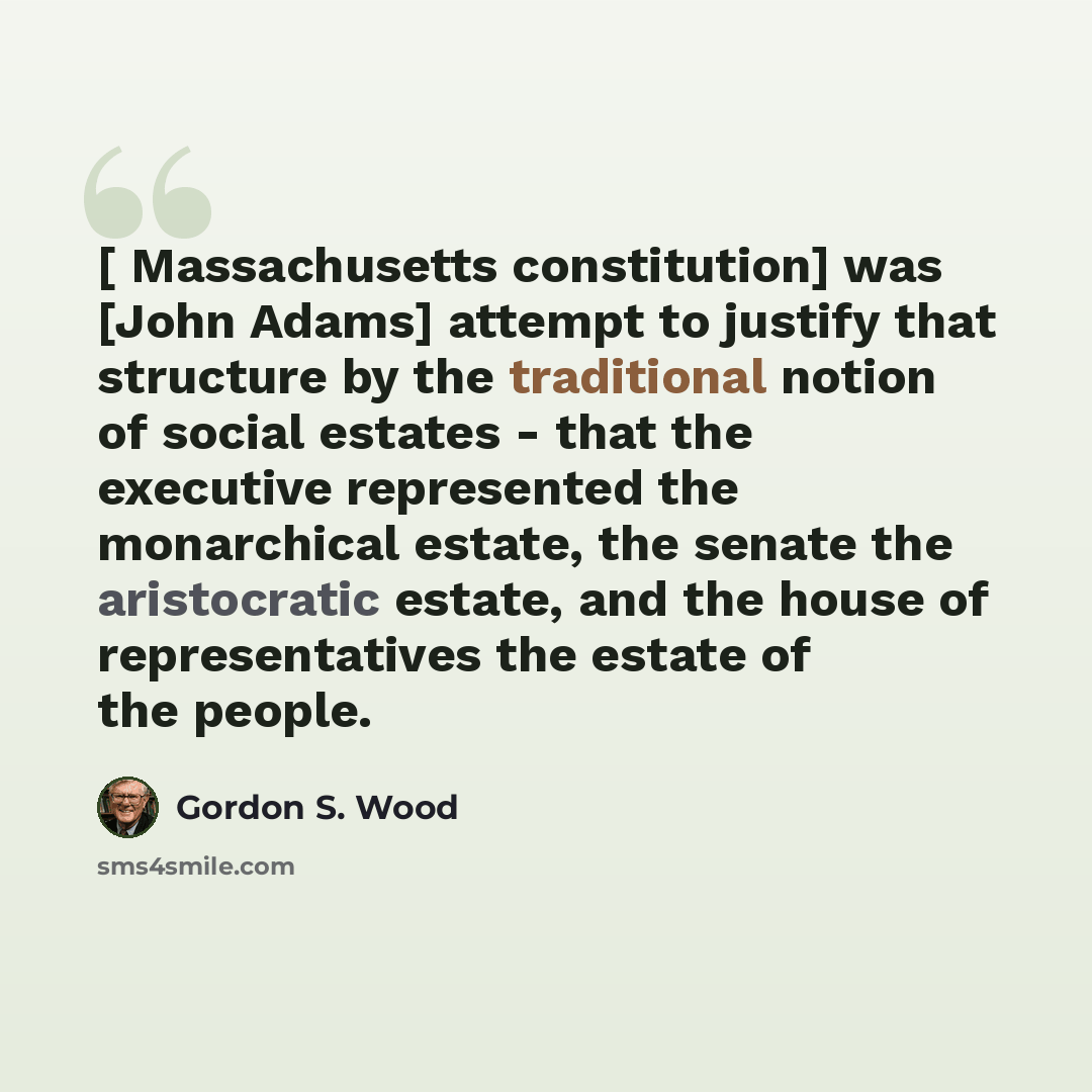 “[ Massachusetts constitution] was [John Adams] attempt to justify that structure by the traditional notion of social estates - that the executive represented the monarchical estate, the senate the aristocratic estate, and the house of representatives the estate of the people.” quote by Gordon S. Wood