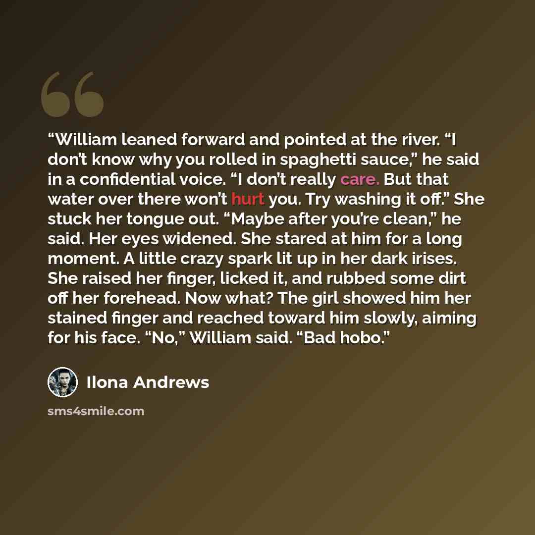 “William leaned forward and pointed at the river. “I don’t know why you rolled in spaghetti sauce,” he said in a confidential voice. “I don’t really care. But that water over there won’t hurt you. Try washing it off.” She stuck her tongue out. “Maybe after you’re clean,” he said. Her eyes widened…” quote by Ilona Andrews