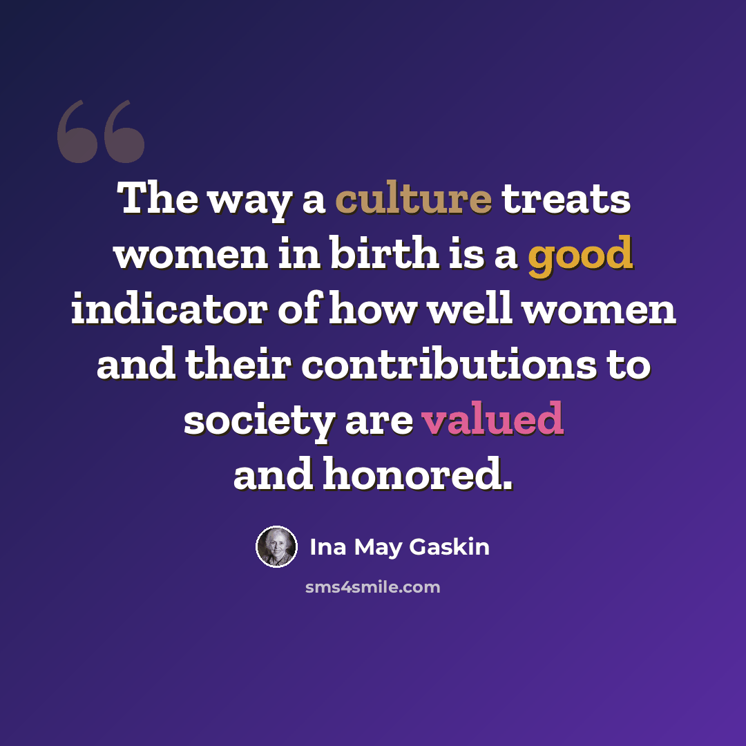“The way a culture treats women in birth is a good indicator of how well women and their contributions to society are valued and honored.” quote by Ina May Gaskin