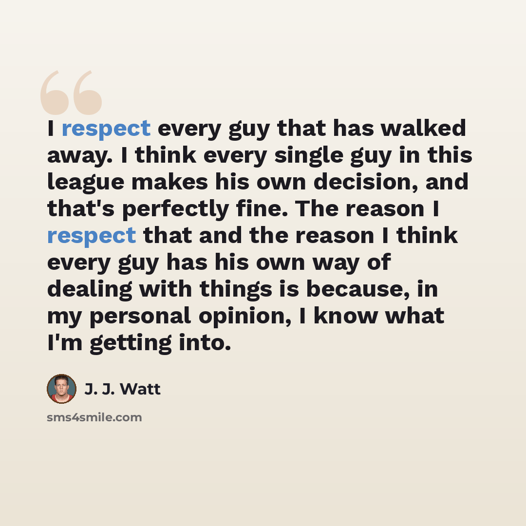“I respect every guy that has walked away. I think every single guy in this league makes his own decision, and that's perfectly fine. The reason I respect that and the reason I think every guy has his own way of dealing with things is because, in my personal opinion, I know what I'm getting into.” quote by J. J. Watt