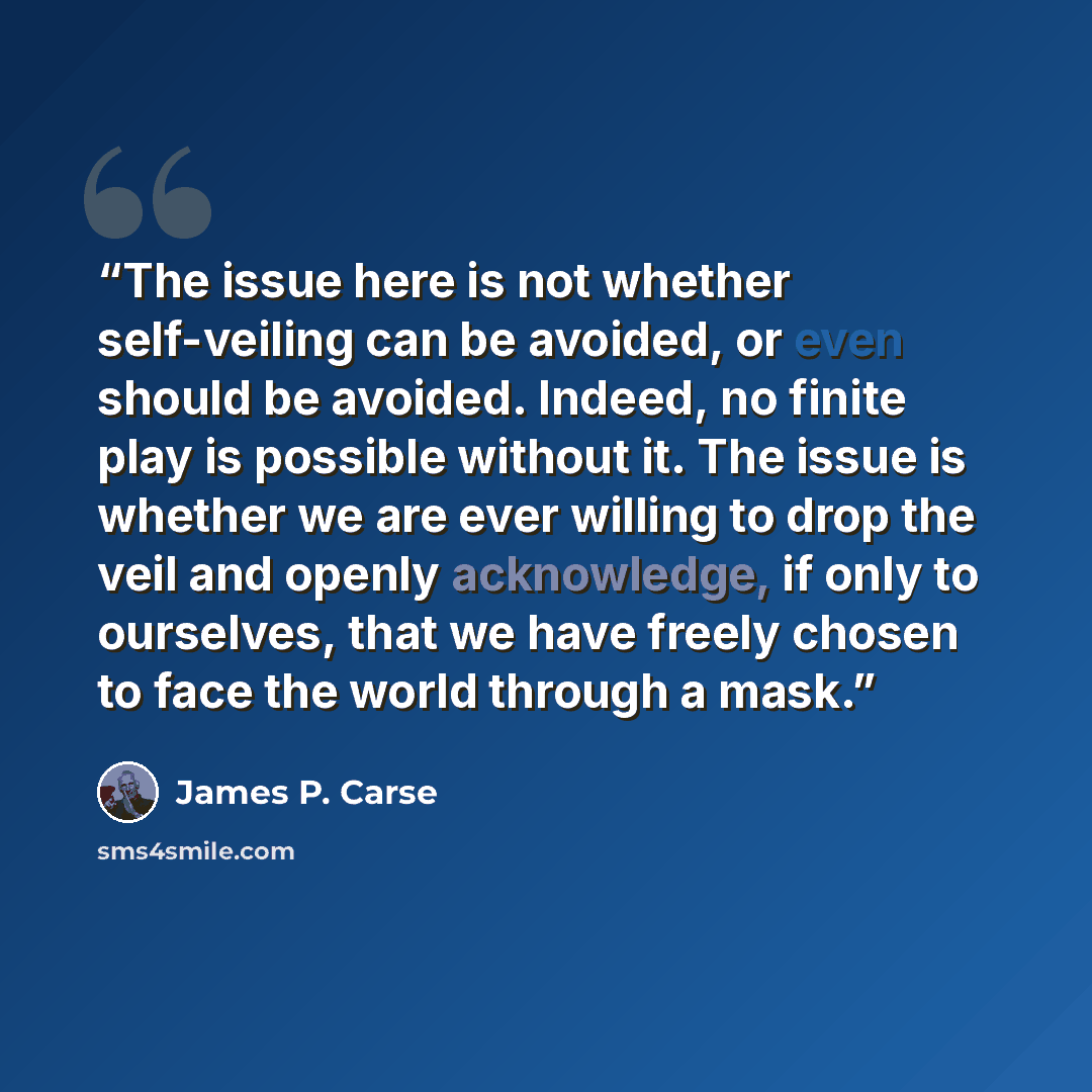 “The issue here is not whether self-veiling can be avoided, or even should be avoided. Indeed, no finite play is possible without it. The issue is whether we are ever willing to drop the veil and openly acknowledge, if only to ourselves, that we have freely chosen to face the world through a mask.” quote by James P. Carse