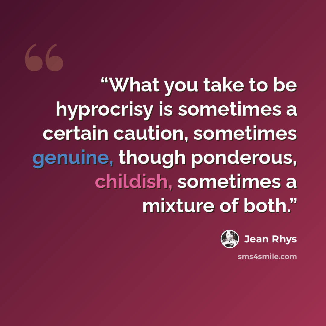 “What you take to be hyprocrisy is sometimes a certain caution, sometimes genuine, though ponderous, childish, sometimes a mixture of both.” quote by Jean Rhys