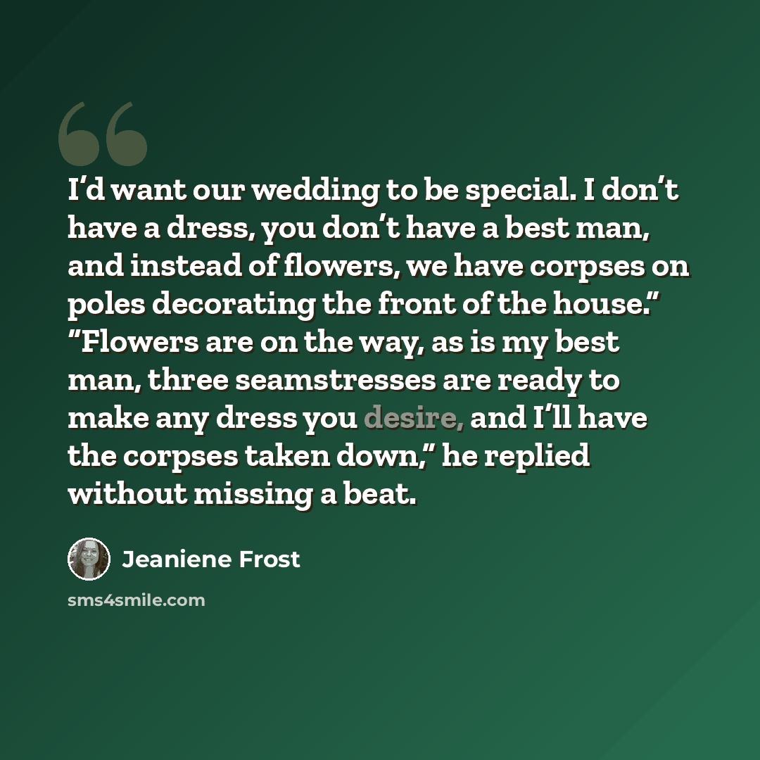 “I’d want our wedding to be special. I don’t have a dress, you don’t have a best man, and instead of flowers, we have corpses on poles decorating the front of the house.” “Flowers are on the way, as is my best man, three seamstresses are ready to make any dress you desire, and I’ll have the corpses…” quote by Jeaniene Frost