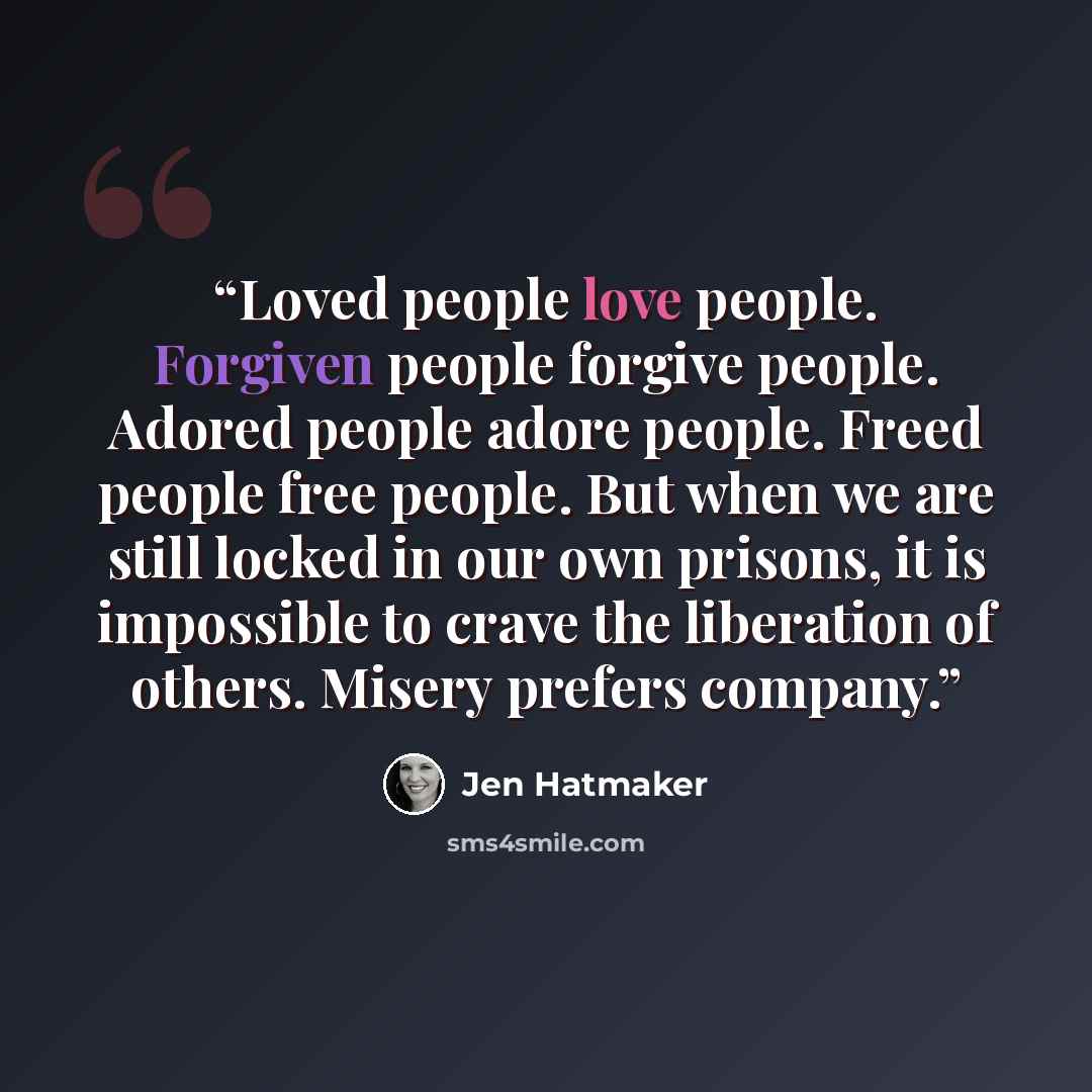 “Loved people love people. Forgiven people forgive people. Adored people adore people. Freed people free people. But when we are still locked in our own prisons, it is impossible to crave the liberation of others. Misery prefers company.” quote by Jen Hatmaker