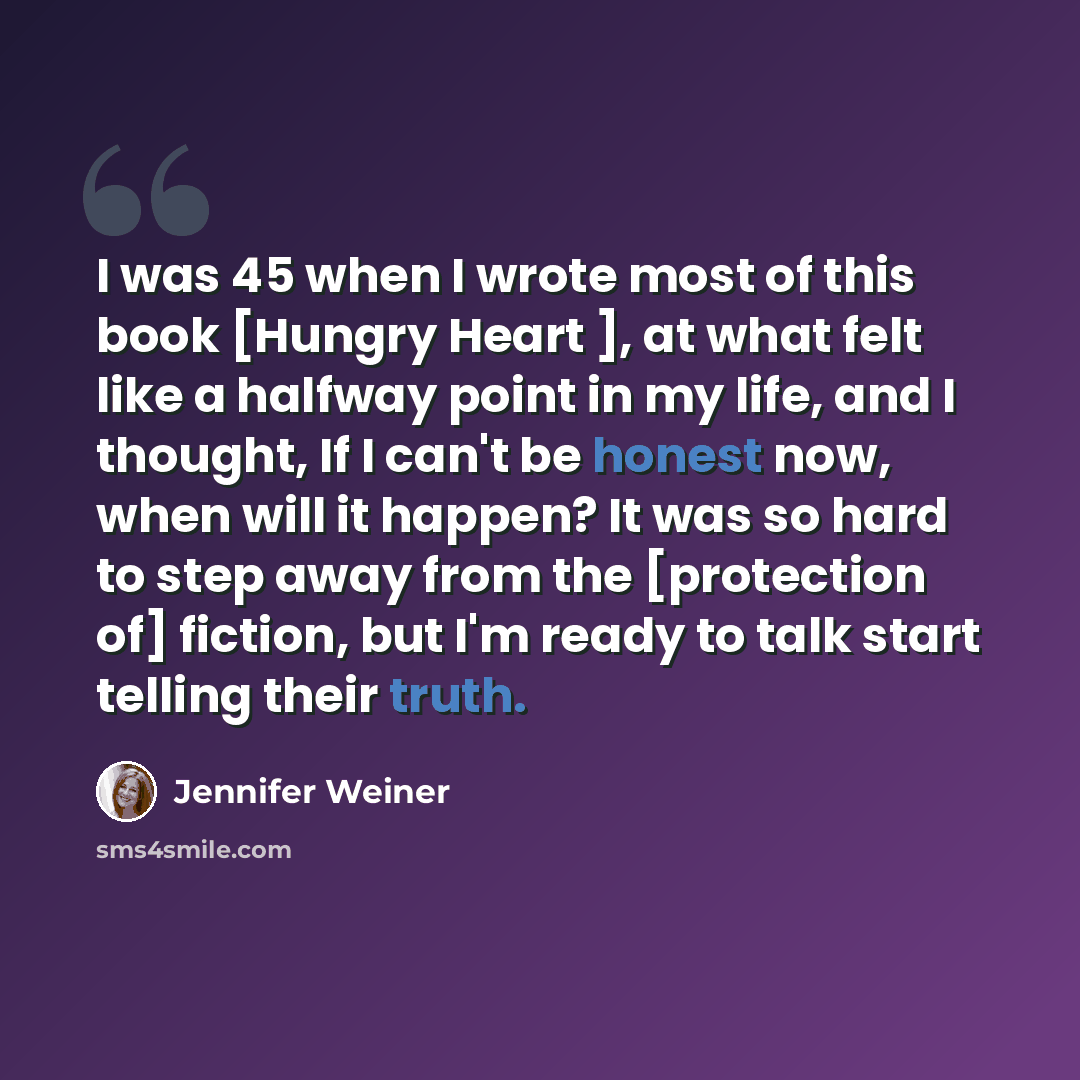 “I was 45 when I wrote most of this book [Hungry Heart ], at what felt like a halfway point in my life, and I thought, If I can't be honest now, when will it happen? It was so hard to step away from the [protection of] fiction, but I'm ready to talk start telling their truth.” quote by Jennifer Weiner