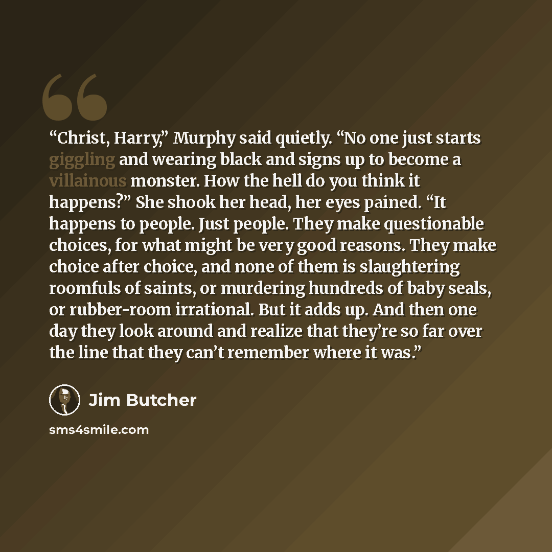 “Christ, Harry,” Murphy said quietly. “No one just starts giggling and wearing black and signs up to become a villainous monster. How the hell do you think it happens?” She shook her head, her eyes pained. “It happens to people. Just people. They make questionable choices, for what might be very…” quote by Jim Butcher