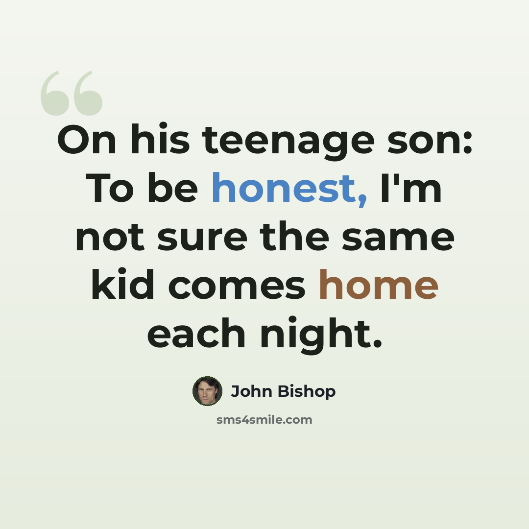 “On his teenage son: To be honest, I'm not sure the same kid comes home each night.” quote by John Bishop