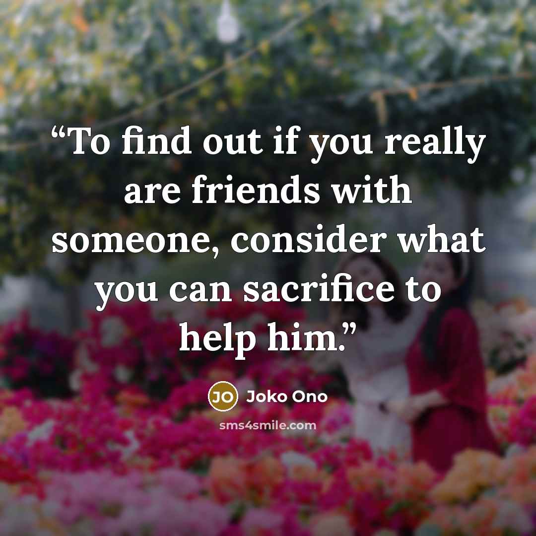 “To find out if you really are friends with someone, consider what you can sacrifice to help him.” quote by Joko Ono
